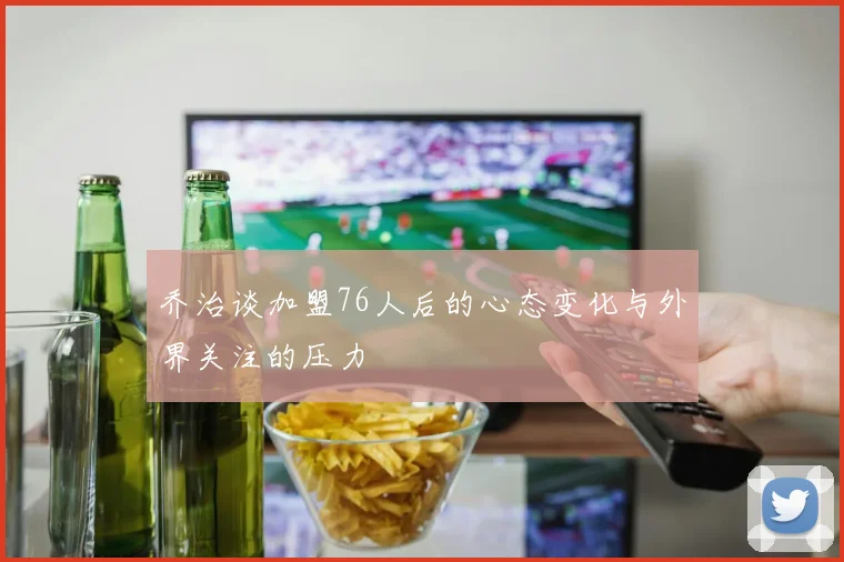乔治谈加盟76人后的心态变化与外界关注的压力