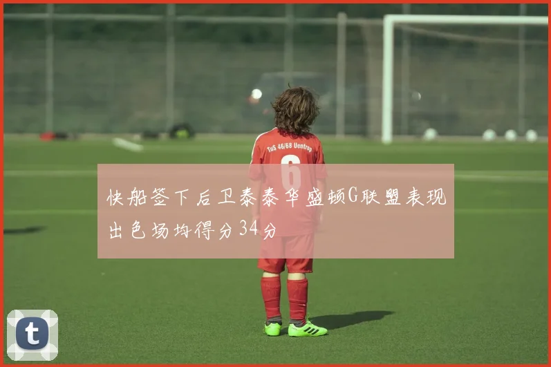 快船签下后卫泰泰华盛顿G联盟表现出色场均得分34分