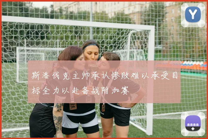 斯洛伐克主帅承认惨败难以承受目标全力以赴备战附加赛