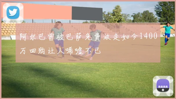 阿尔巴曾被巴萨免费放走如今1400万回购让人唏嘘不已