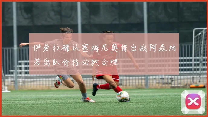 伊劳拉确认塞梅尼奥将出战阿森纳若离队价格必然合理