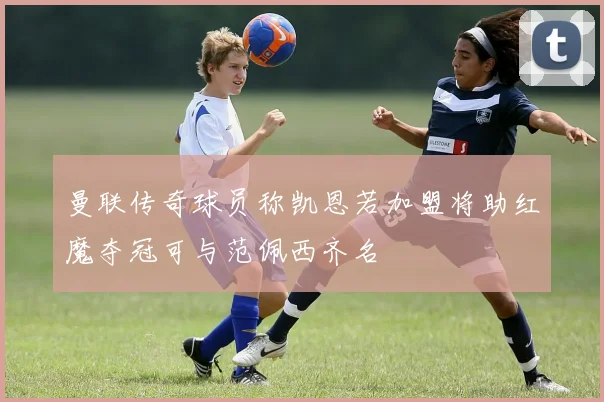 曼联传奇球员称凯恩若加盟将助红魔夺冠可与范佩西齐名