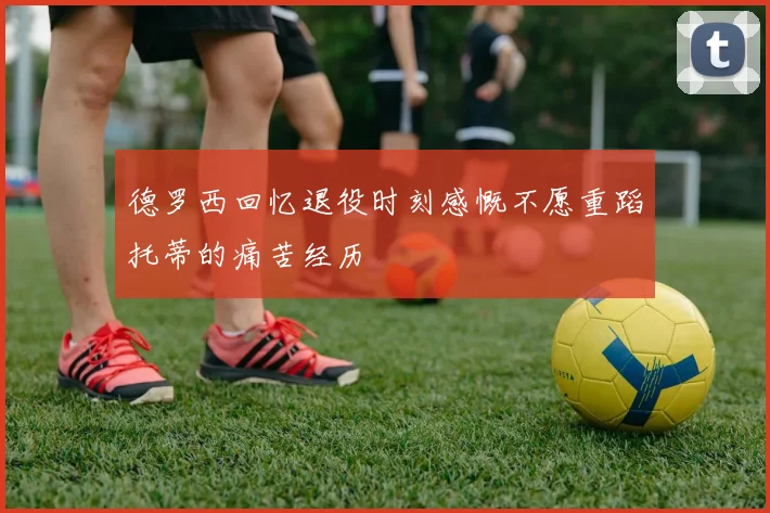 德罗西回忆退役时刻感慨不愿重蹈托蒂的痛苦经历
