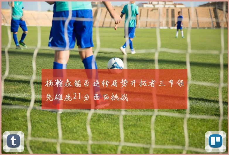 杨瀚森能否逆转局势开拓者三节领先雄鹿21分面临挑战