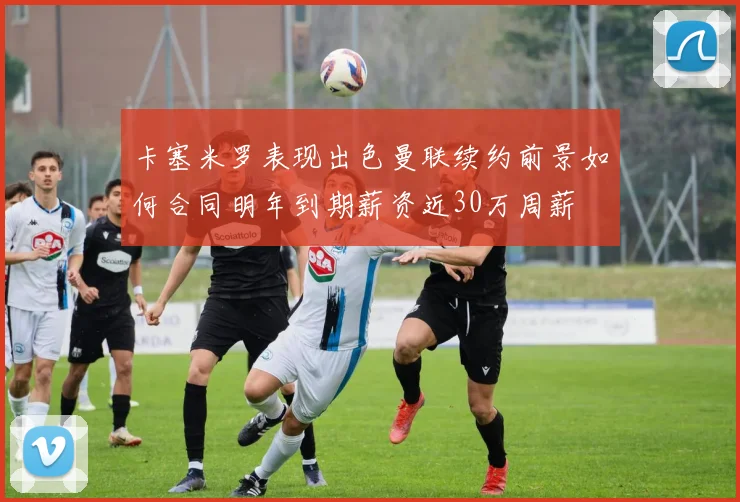 卡塞米罗表现出色曼联续约前景如何合同明年到期薪资近30万周薪