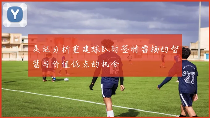 美记分析重建球队时签特雷杨的智慧与价值低点的机会