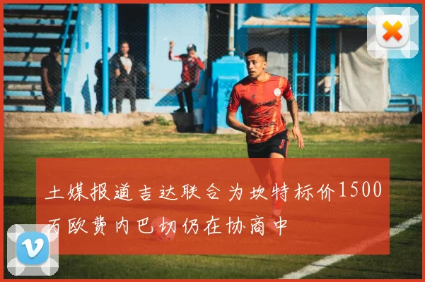 土媒报道吉达联合为坎特标价1500万欧费内巴切仍在协商中