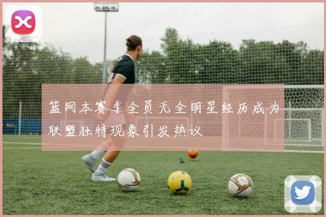 篮网本赛季全员无全明星经历成为联盟独特现象引发热议