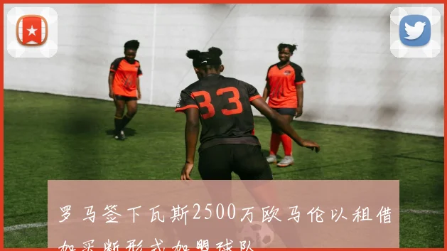 罗马签下瓦斯2500万欧马伦以租借加买断形式加盟球队
