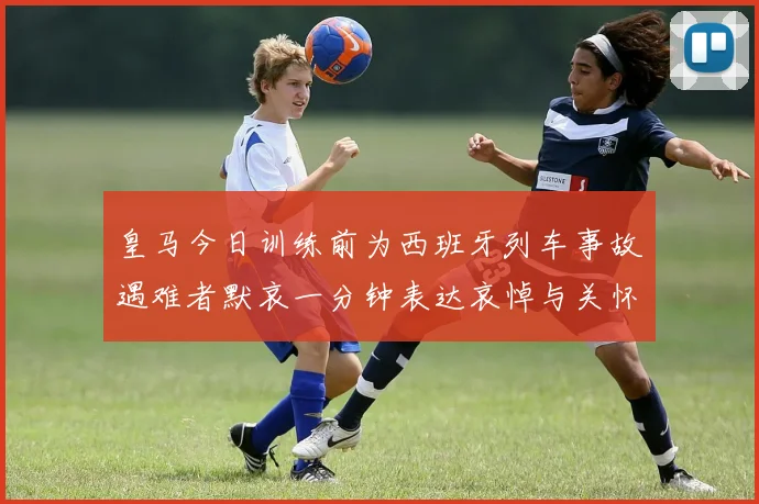 皇马今日训练前为西班牙列车事故遇难者默哀一分钟表达哀悼与关怀