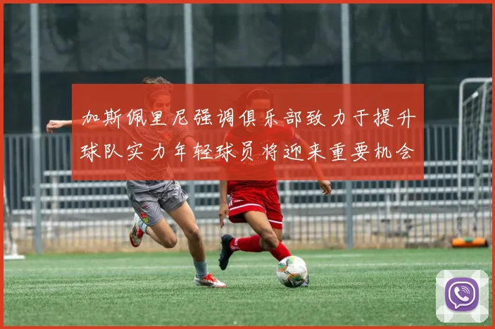 加斯佩里尼强调俱乐部致力于提升球队实力年轻球员将迎来重要机会