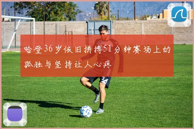 哈登36岁依旧拼搏51分钟赛场上的孤独与坚持让人心疼