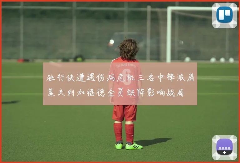 独行侠遭遇伤病危机三名中锋浓眉莱夫利加福德全员缺阵影响战局