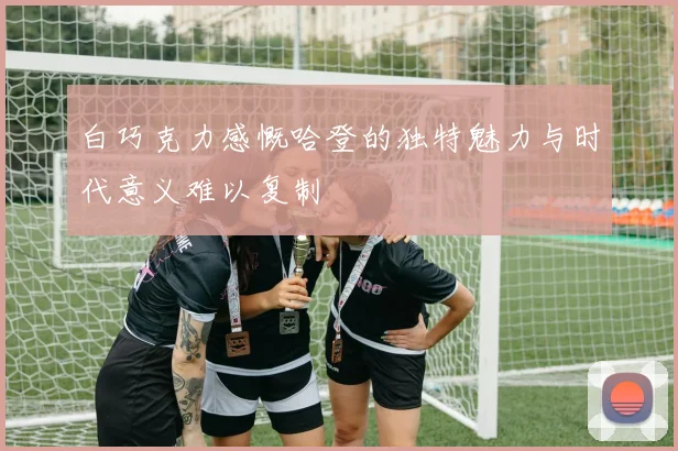 白巧克力感慨哈登的独特魅力与时代意义难以复制