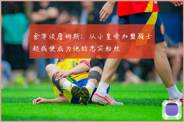 余华谈詹姆斯：从小皇帝加盟骑士起我便成为他的忠实粉丝