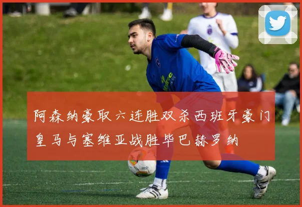 阿森纳豪取六连胜双杀西班牙豪门皇马与塞维亚战胜毕巴赫罗纳