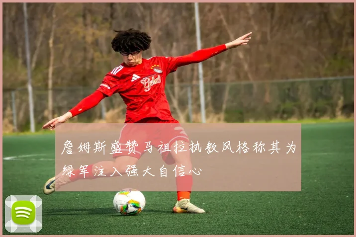 詹姆斯盛赞马祖拉执教风格称其为绿军注入强大自信心