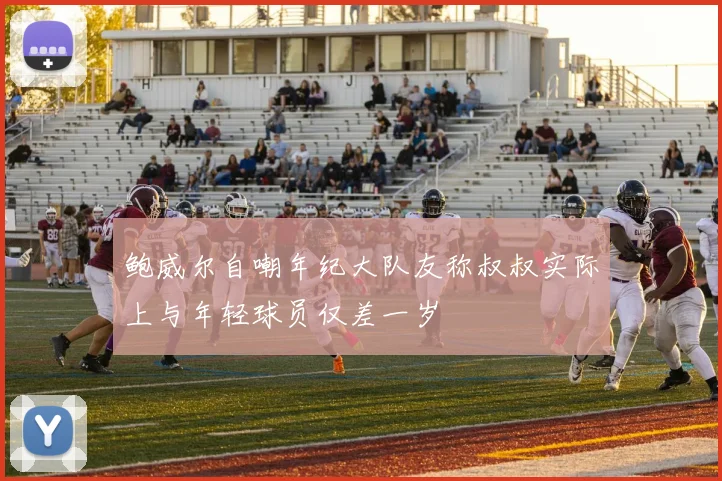 鲍威尔自嘲年纪大队友称叔叔实际上与年轻球员仅差一岁