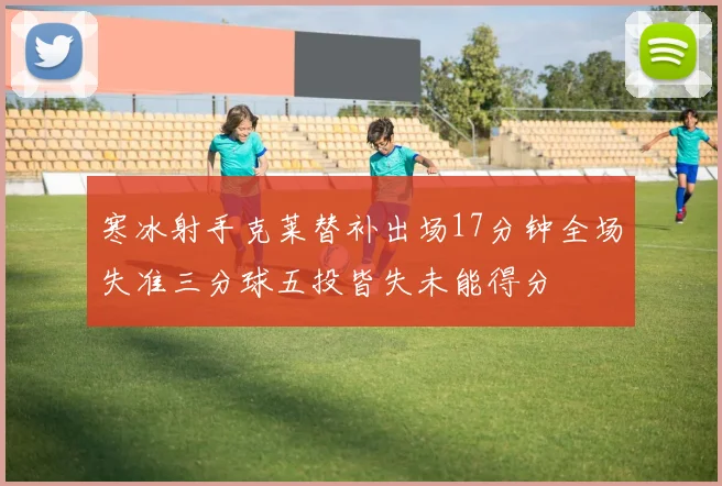 寒冰射手克莱替补出场17分钟全场失准三分球五投皆失未能得分