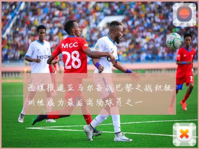 西媒报道亚马尔备战巴黎之战积极训练成为最后离场球员之一