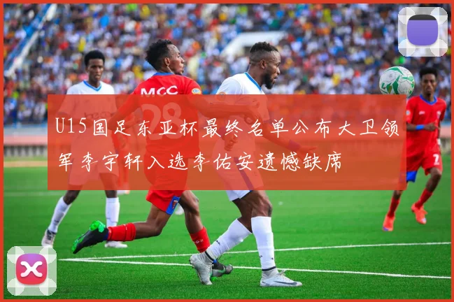 U15国足东亚杯最终名单公布大卫领军李宇轩入选李佑安遗憾缺席