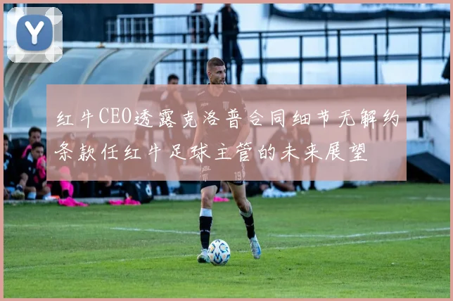 红牛CEO透露克洛普合同细节无解约条款任红牛足球主管的未来展望
