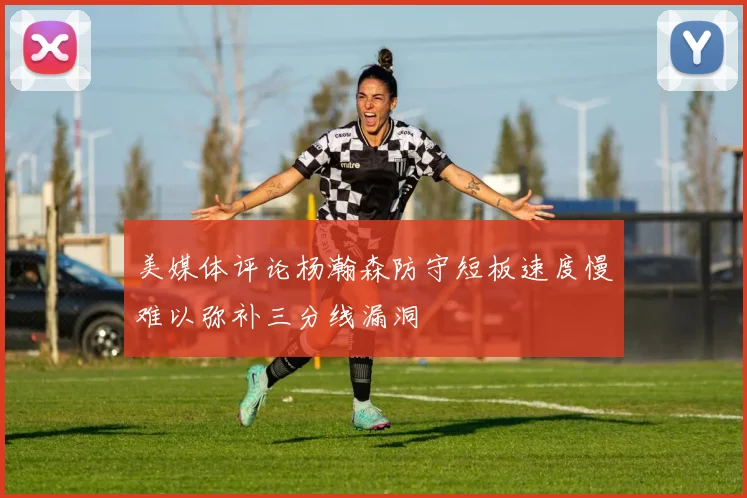 美媒体评论杨瀚森防守短板速度慢难以弥补三分线漏洞