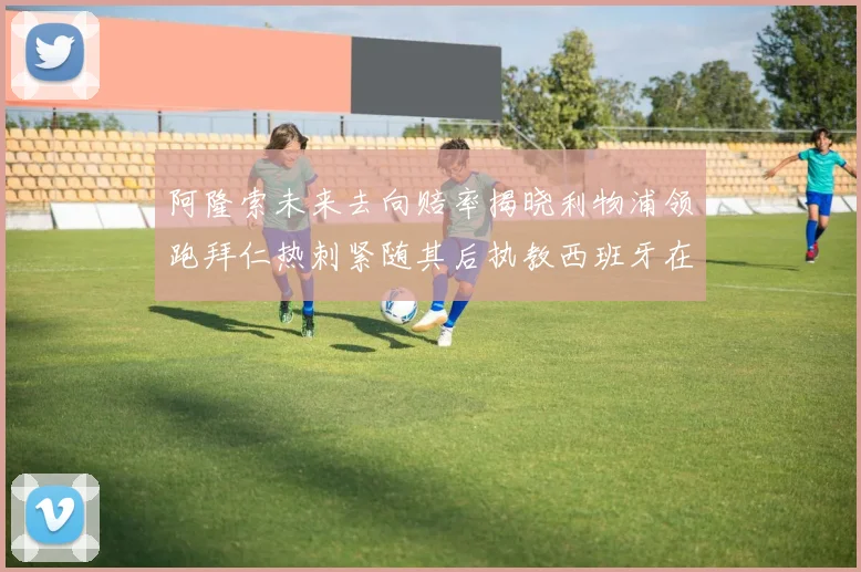 阿隆索未来去向赔率揭晓利物浦领跑拜仁热刺紧随其后执教西班牙在列