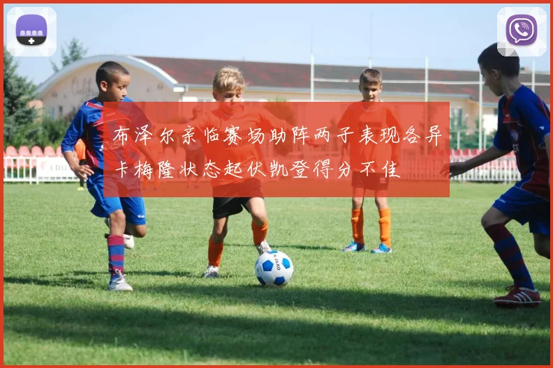 布泽尔亲临赛场助阵两子表现各异卡梅隆状态起伏凯登得分不佳