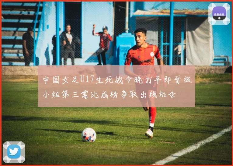 中国女足U17生死战今晚打平即晋级小组第三需比成绩争取出线机会