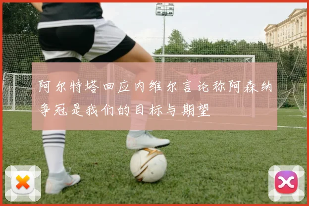 阿尔特塔回应内维尔言论称阿森纳争冠是我们的目标与期望