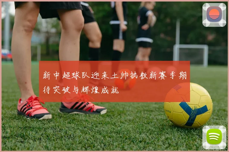 新中超球队迎来土帅执教新赛季期待突破与辉煌成就