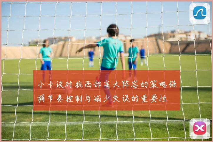 小卡谈对抗西部高大阵容的策略强调节奏控制与减少失误的重要性