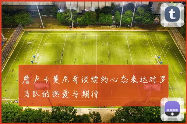 詹卢卡曼尼奇谈续约心态表达对罗马队的热爱与期待