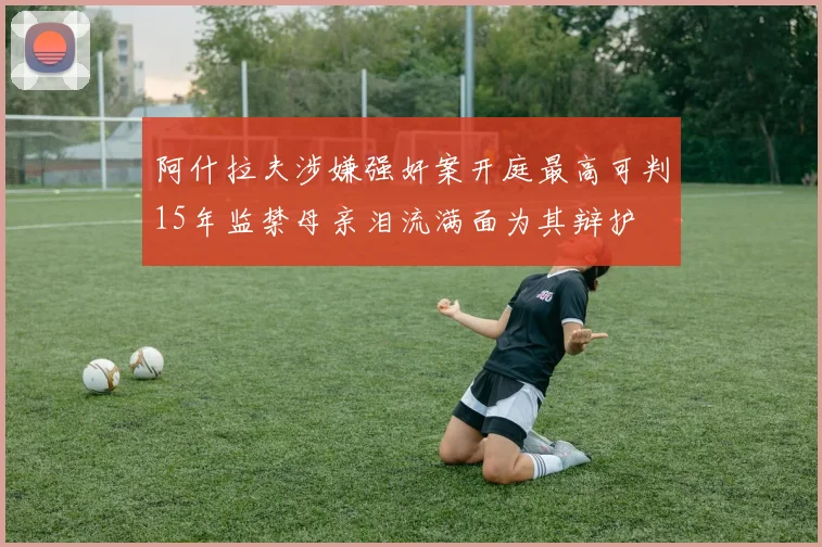 阿什拉夫涉嫌强奸案开庭最高可判15年监禁母亲泪流满面为其辩护