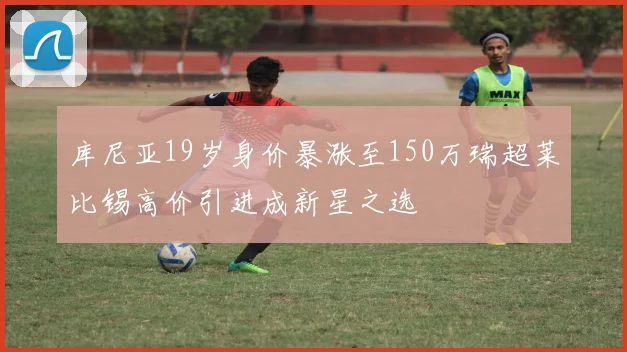 库尼亚19岁身价暴涨至150万瑞超莱比锡高价引进成新星之选