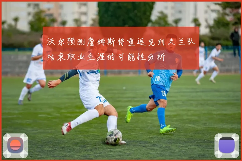 沃尔预测詹姆斯将重返克利夫兰队结束职业生涯的可能性分析