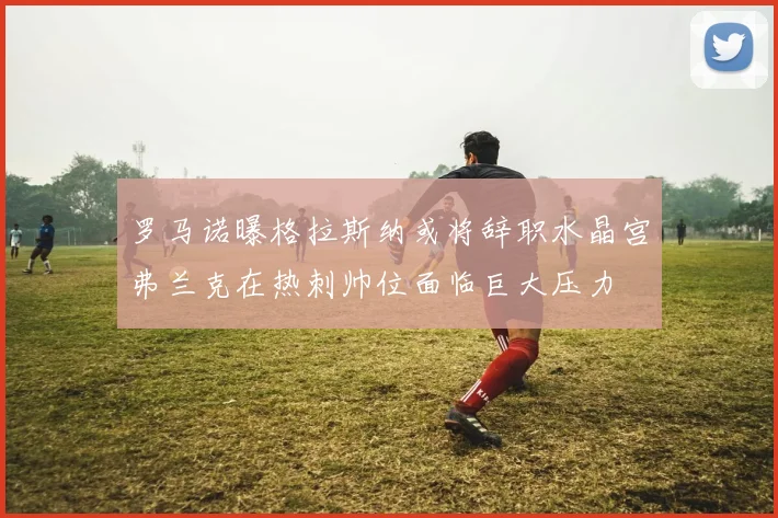 罗马诺曝格拉斯纳或将辞职水晶宫弗兰克在热刺帅位面临巨大压力