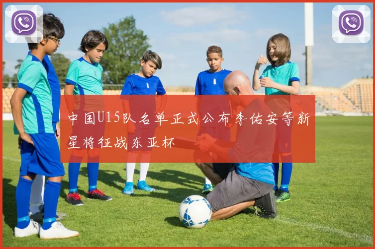 中国U15队名单正式公布李佑安等新星将征战东亚杯